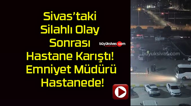 Sivas’taki Silahlı Olay Sonrası Hastane Karıştı! Emniyet Müdürü Hastanede!