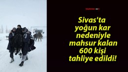 Sivas’ta yoğun kar nedeniyle mahsur kalan 600 kişi tahliye edildi!