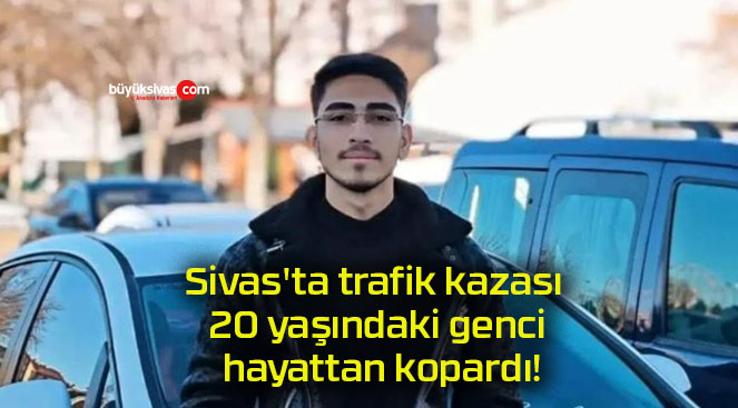 Sivas’ta trafik kazası 20 yaşındaki genci hayattan kopardı!