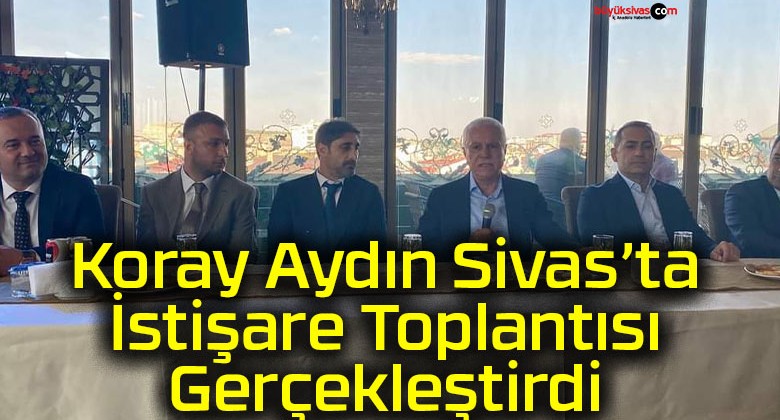 Koray Aydın Sivas’ta İstişare Toplantısı Gerçekleştirdi