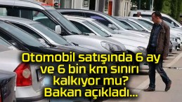 Otomobil satışında 6 ay ve 6 bin km sınırı kalkıyor mu? Bakan açıkladı…