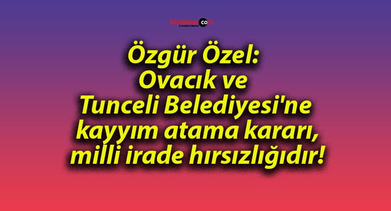 Özgür Özel: Ovacık ve Tunceli Belediyesi’ne kayyım atama kararı, milli irade hırsızlığıdır!