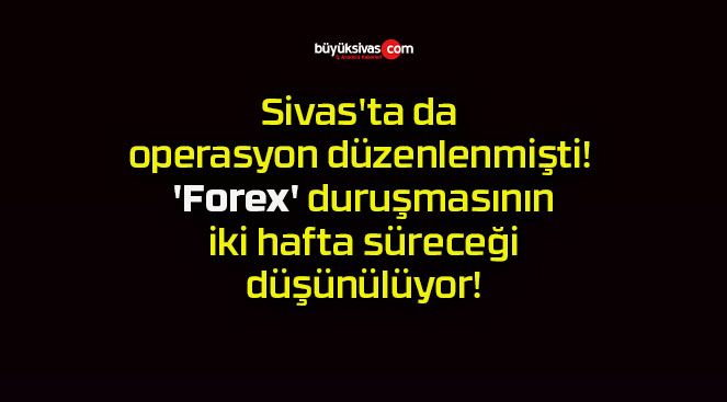 Sivas’ta da operasyon düzenlenmişti! ‘Forex’ duruşmasının iki hafta süreceği düşünülüyor!