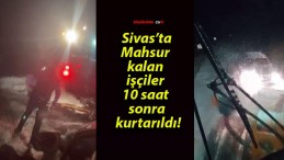 Sivas’ta mahsur kalan işçiler 10 saat sonra kurtarıldı!