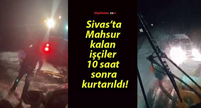 Sivas’ta mahsur kalan işçiler 10 saat sonra kurtarıldı!