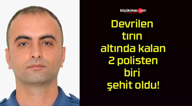 Devrilen tırın altında kalan 2 polisten biri şehit oldu!