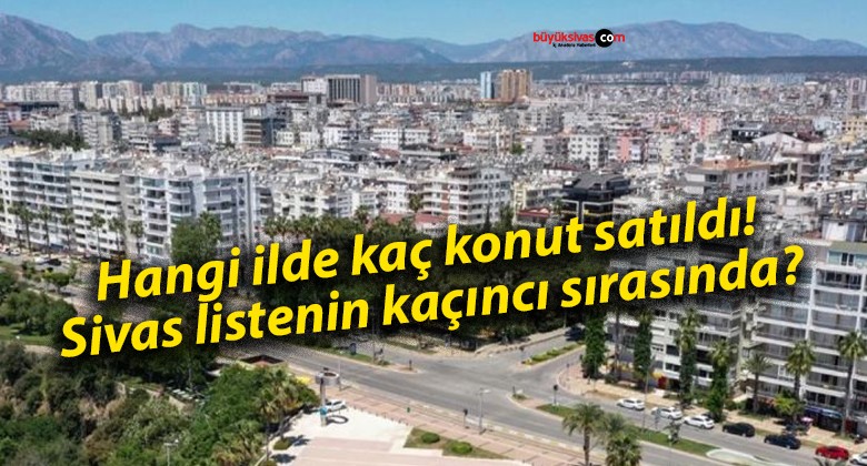 Hangi ilde kaç konut satıldı! Sivas listenin kaçıncı sırasında?