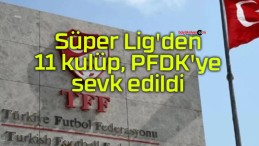 Süper Lig’den 11 kulüp, PFDK’ye sevk edildi