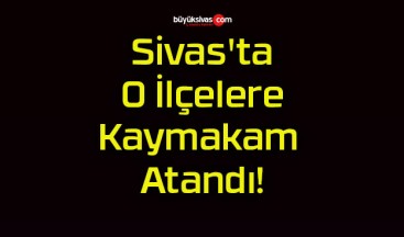 Sivas’ta O İlçelere Kaymakam Atandı!