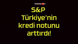 S&P Türkiye’nin kredi notunu arttırdı!