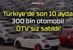 Türkiye’de son 10 ayda 300 bin otomobil ÖTV’siz satıldı!