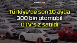 Türkiye’de son 10 ayda 300 bin otomobil ÖTV’siz satıldı!