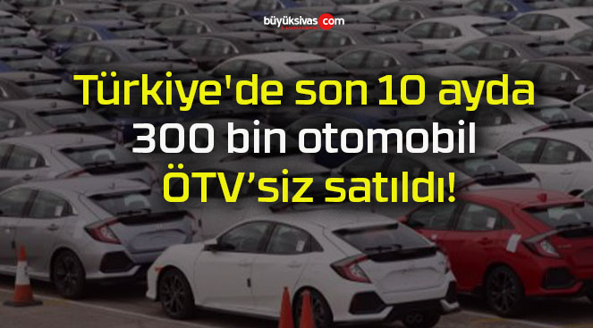 Türkiye’de son 10 ayda 300 bin otomobil ÖTV’siz satıldı!