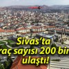 Sivas’ta araç sayısı 200 bine ulaştı!