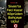 Sivas’ta Feci Kaza! Köprüden Bahçeye Uçtu!