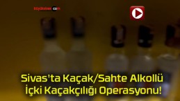 Sivas’ta Kaçak/Sahte Alkollü İçki Kaçakçılığı Operasyonu!