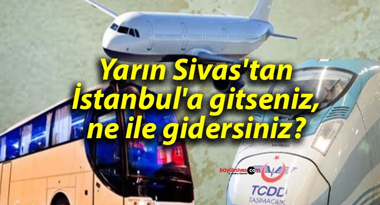 Yarın Sivas’tan İstanbul’a gitseniz, ne ile gidersiniz?