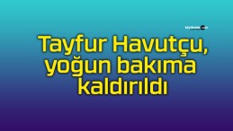 Tayfur Havutçu, yoğun bakıma kaldırıldı