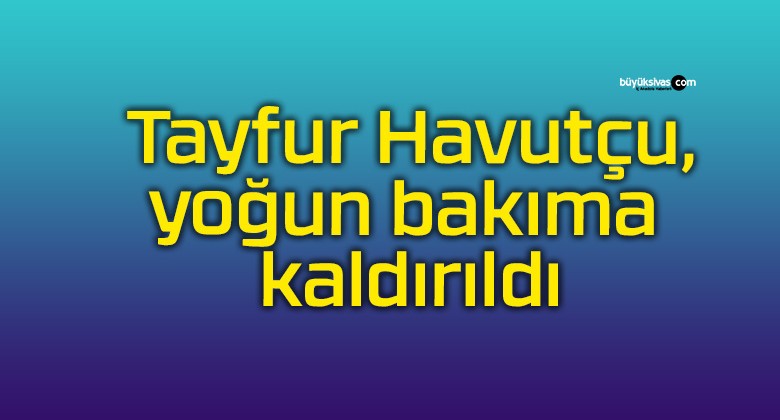 Tayfur Havutçu, yoğun bakıma kaldırıldı