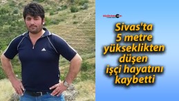 Sivas’ta 5 metre yükseklikten düşen işçi hayatını kaybetti