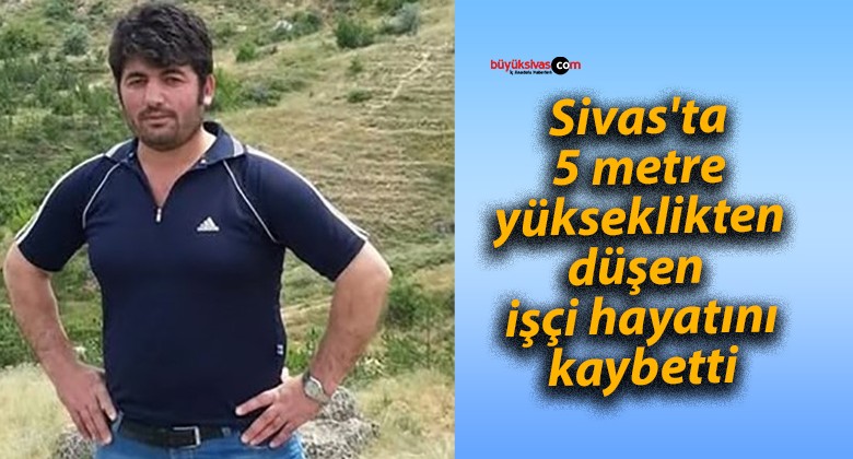 Sivas’ta 5 metre yükseklikten düşen işçi hayatını kaybetti