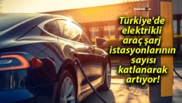 Türkiye’de elektrikli araç şarj istasyonlarının sayısı katlanarak artıyor!