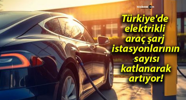 Türkiye’de elektrikli araç şarj istasyonlarının sayısı katlanarak artıyor!