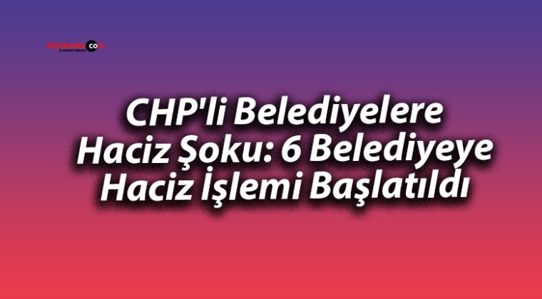 CHP’li Belediyelere Haciz Şoku: 6 Belediyeye Haciz İşlemi Başlatıldı