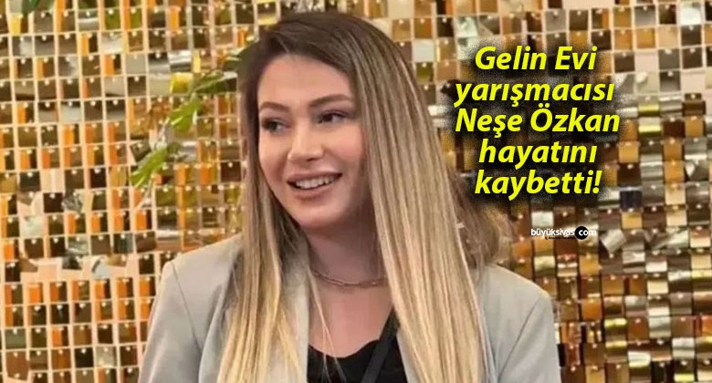 Gelin Evi yarışmacısı Neşe Özkan hayatını kaybetti!