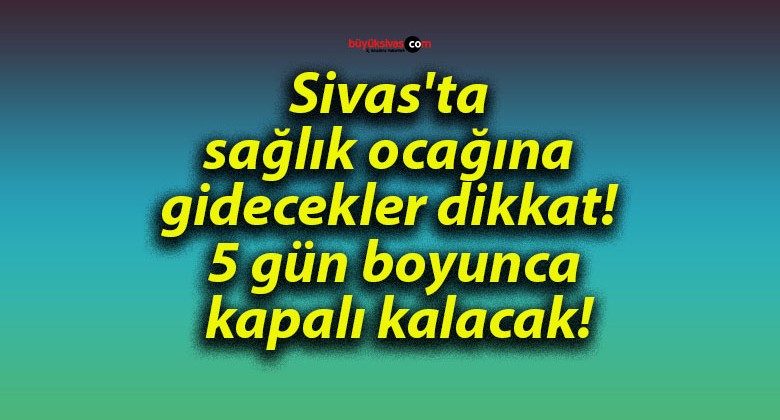 Sivas’ta sağlık ocağına gidecekler dikkat! 5 gün boyunca kapalı kalacak!