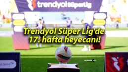 Trendyol Süper Lig’de 17. hafta heyecanı!