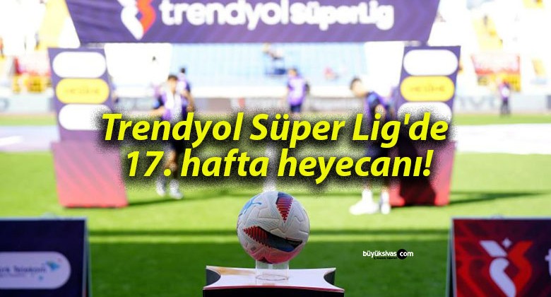 Trendyol Süper Lig’de 17. hafta heyecanı!