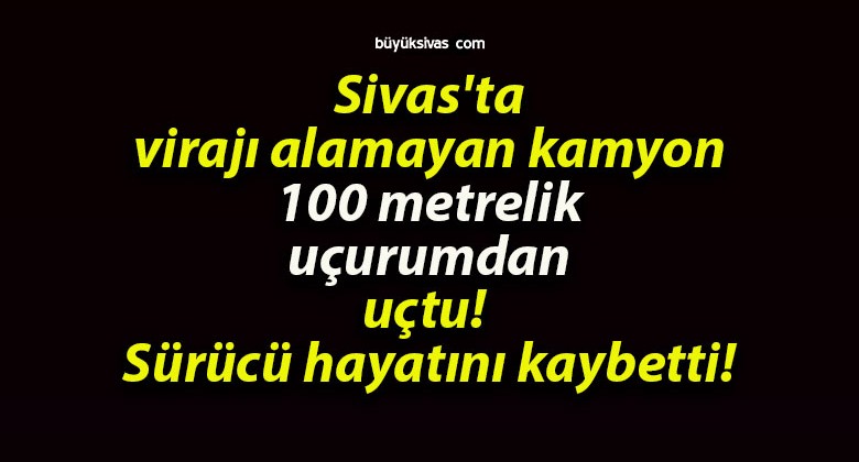 Sivas’ta virajı alamayan kamyon 100 metrelik uçurumdan uçtu! Sürücü hayatını kaybetti!