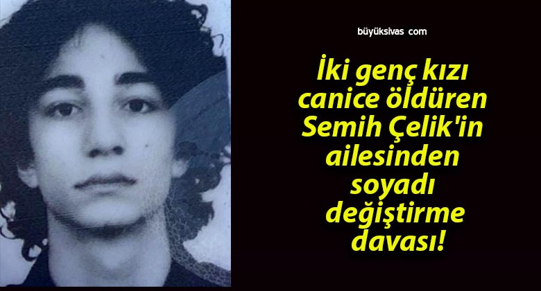 İki genç kızı canice öldüren Semih Çelik’in ailesinden soyadı değiştirme davası!