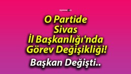 O Partide Sivas İl Başkanlığı’nda Görev Değişikliği!