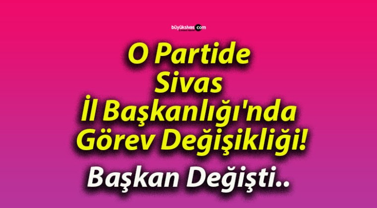 O Partide Sivas İl Başkanlığı’nda Görev Değişikliği!