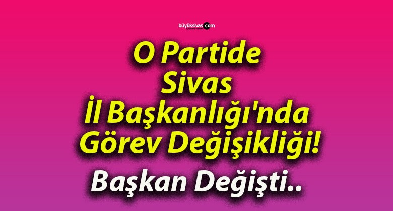 O Partide Sivas İl Başkanlığı’nda Görev Değişikliği!