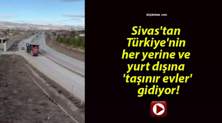 Sivas’tan Türkiye’nin her yerine ve yurt dışına ‘taşınır evler’ gidiyor!