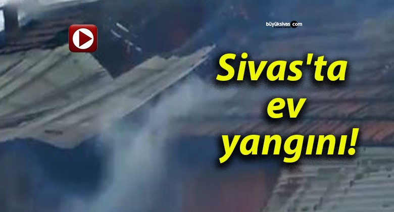 Sivas’ta ev yangını!