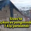 Sivas’ta çıkan ev yangınında 1 kişi yaralandı!