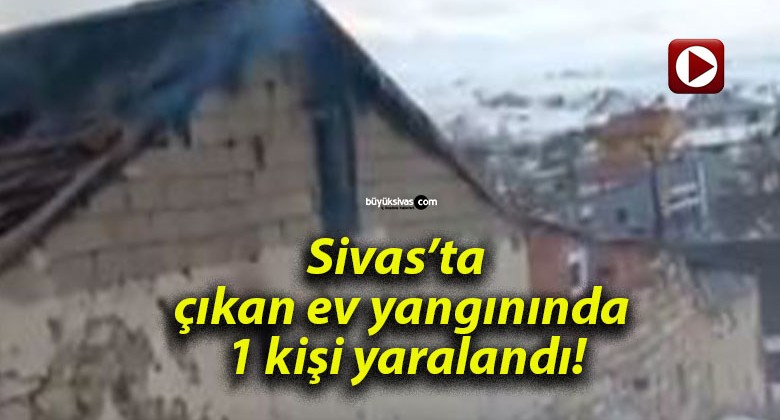 Sivas’ta çıkan ev yangınında 1 kişi yaralandı!