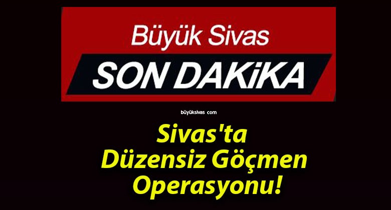 Sivas’ta Düzensiz Göçmen Operasyonu!