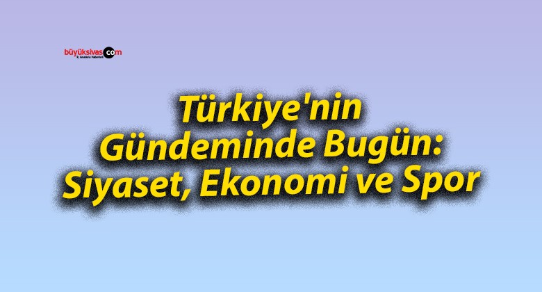 Türkiye’nin Gündeminde Bugün: Siyaset, Ekonomi ve Spor