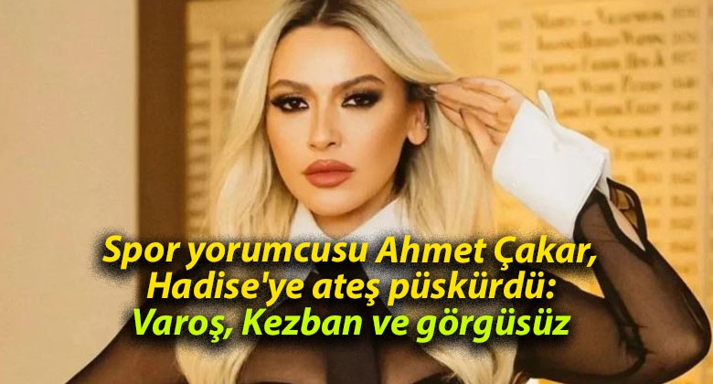 Spor yorumcusu Ahmet Çakar, Hadise’ye ateş püskürdü: Varoş, Kezban ve görgüsüz