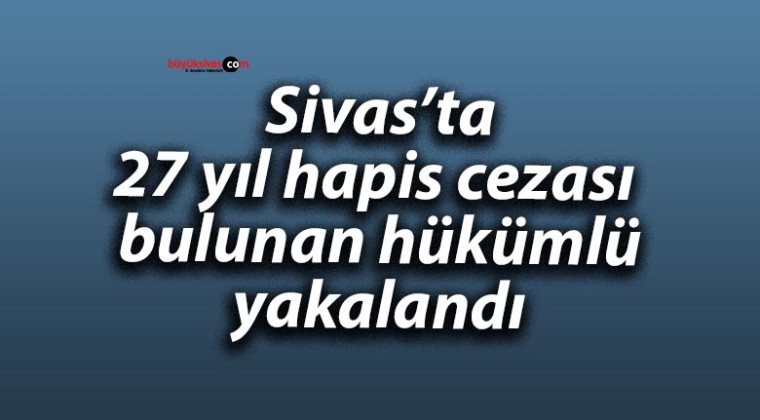 Sivas’ta 27 yıl hapis cezası bulunan hükümlü yakalandı