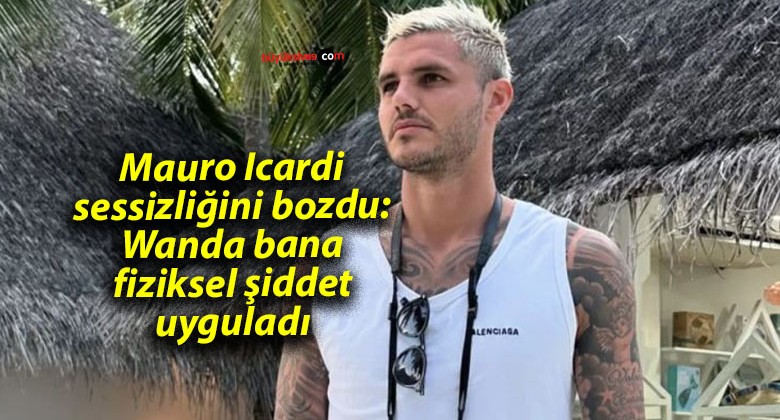 Mauro Icardi sessizliğini bozdu: Wanda bana fiziksel şiddet uyguladı