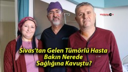 Sivas’tan Gelen Tümörlü Hasta Bakın Nerede Sağlığına Kavuştu?