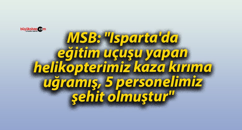 MSB: “Isparta’da eğitim uçuşu yapan helikopterimiz kaza kırıma uğramış, 5 personelimiz şehit olmuştur”