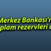 Merkez Bankası’nın toplam rezervleri arttı