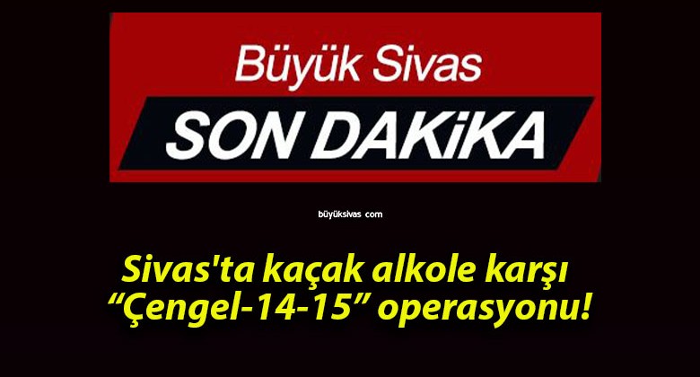 Sivas’ta kaçak alkole karşı “Çengel-14-15” operasyonu!